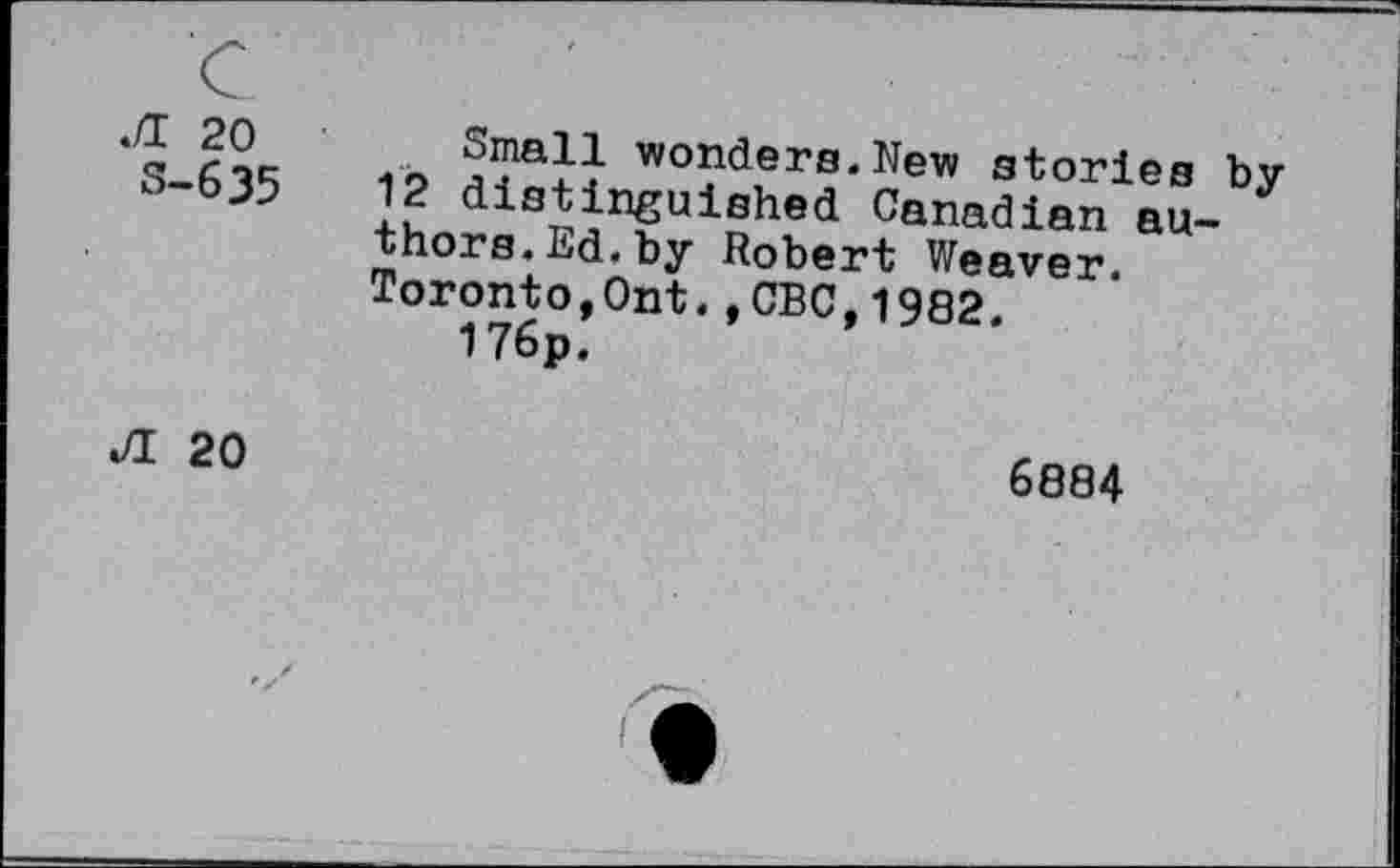 ﻿.fl 20 S-635
Small wonders.New stories by 12 distinguished Canadian authors. Ed. by Robert Weaver. Toronto,Ont.,CBC,1982.
176p.
JI 20
6884